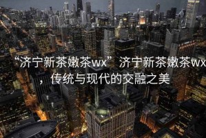 “濟寧新茶嫩茶wx”濟寧新茶嫩茶wx，傳統(tǒng)與現(xiàn)代的交融之美
