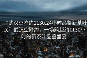 “武漢空降約1130.24小時(shí)品鑒新茶葉.cc”武漢空降約，一場(chǎng)跨越約1130小時(shí)的新茶葉品鑒盛宴