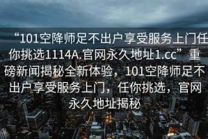 “101空降師足不出戶享受服務(wù)上門任你挑選1114A.官網(wǎng)永久地址1.cc”重磅新聞揭秘全新體驗(yàn)，101空降師足不出戶享受服務(wù)上門，任你挑選，官網(wǎng)永久地址揭秘