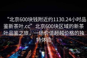 “北京600塊錢附近約1130.24小時品鑒新茶葉.cc”北京600塊區(qū)域的新茶葉品鑒之旅，一場價值超越價格的獨特體驗