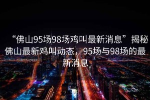 “佛山95場98場雞叫最新消息”揭秘佛山最新雞叫動態(tài)，95場與98場的最新消息