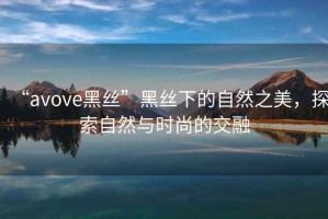 “avove黑絲”黑絲下的自然之美，探索自然與時(shí)尚的交融