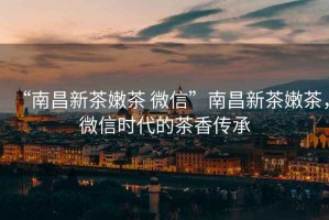 “南昌新茶嫩茶 微信”南昌新茶嫩茶，微信時代的茶香傳承