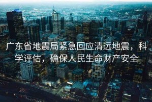 廣東省地震局緊急回應(yīng)清遠(yuǎn)地震，科學(xué)評估，確保人民生命財(cái)產(chǎn)安全