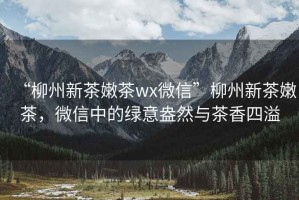 “柳州新茶嫩茶wx微信”柳州新茶嫩茶，微信中的綠意盎然與茶香四溢