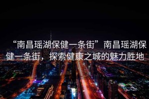 “南昌瑤湖保健一條街”南昌瑤湖保健一條街，探索健康之城的魅力勝地