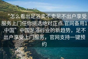 “怎么看出足浴賣不賣足不出戶享受服務(wù)上門任你挑選絕對(duì)正點(diǎn).官網(wǎng)備用1.中國(guó)”中國(guó)足浴行業(yè)的新趨勢(shì)，足不出戶享受上門服務(wù)，官網(wǎng)支持一鍵預(yù)約