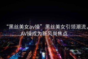 “黑絲美女a(chǎn)v操”黑絲美女引領(lǐng)潮流，AV操成為新風(fēng)尚焦點