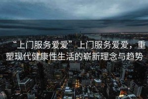“上門服務(wù)愛(ài)愛(ài)”上門服務(wù)愛(ài)愛(ài)，重塑現(xiàn)代健康性生活的嶄新理念與趨勢(shì)