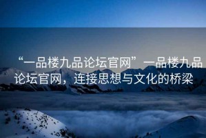 “一品樓九品論壇官網(wǎng)”一品樓九品論壇官網(wǎng)，連接思想與文化的橋梁