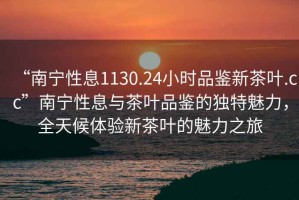 “南寧性息1130.24小時品鑒新茶葉.cc”南寧性息與茶葉品鑒的獨特魅力，全天候體驗新茶葉的魅力之旅