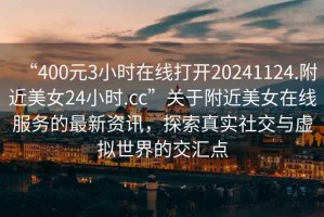 “400元3小時在線打開20241124.附近美女24小時.cc”關(guān)于附近美女在線服務(wù)的最新資訊，探索真實社交與虛擬世界的交匯點(diǎn)