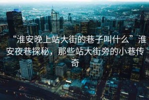 “淮安晚上站大街的巷子叫什么”淮安夜巷探秘，那些站大街旁的小巷傳奇