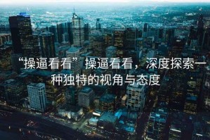 “操逼看看”操逼看看，深度探索一種獨特的視角與態(tài)度