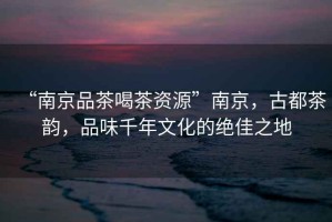 “南京品茶喝茶資源”南京，古都茶韻，品味千年文化的絕佳之地