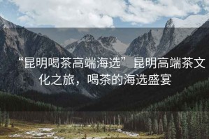 “昆明喝茶高端海選”昆明高端茶文化之旅，喝茶的海選盛宴