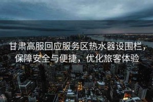 甘肅高服回應服務區(qū)熱水器設圍欄，保障安全與便捷，優(yōu)化旅客體驗