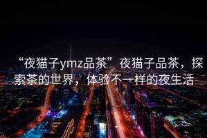“夜貓子ymz品茶”夜貓子品茶，探索茶的世界，體驗不一樣的夜生活