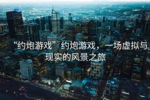 “約炮游戲”約炮游戲，一場虛擬與現(xiàn)實的風景之旅