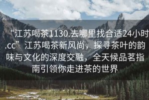 “江蘇喝茶1130.去哪里找合適24小時(shí).cc”江蘇喝茶新風(fēng)尚，探尋茶葉的韻味與文化的深度交融，全天候品茗指南引領(lǐng)你走進(jìn)茶的世界