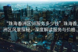 “珠海香洲區(qū)98服務(wù)多少錢”珠海香洲區(qū)風(fēng)景探秘，深度解讀服務(wù)與價格