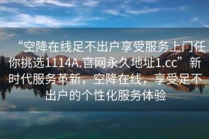 “空降在線足不出戶享受服務(wù)上門任你挑選1114A.官網(wǎng)永久地址1.cc”新時(shí)代服務(wù)革新，空降在線，享受足不出戶的個(gè)性化服務(wù)體驗(yàn)