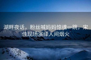 湖畔夜話，粉絲喊媽媽驚魂一跳，宋佳現(xiàn)場(chǎng)演繹人間煙火