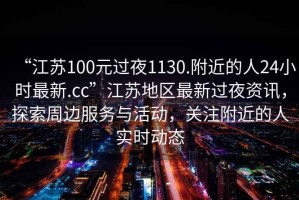 “江蘇100元過夜1130.附近的人24小時最新.cc”江蘇地區(qū)最新過夜資訊，探索周邊服務(wù)與活動，關(guān)注附近的人實時動態(tài)
