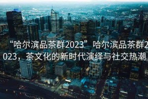 “哈爾濱品茶群2023”哈爾濱品茶群2023，茶文化的新時(shí)代演繹與社交熱潮