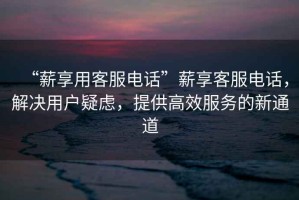 “薪享用客服電話”薪享客服電話，解決用戶疑慮，提供高效服務(wù)的新通道