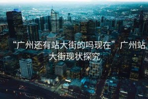 “廣州還有站大街的嗎現(xiàn)在”廣州站大街現(xiàn)狀探究