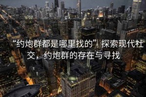 “約炮群都是哪里找的”探索現(xiàn)代社交，約炮群的存在與尋找