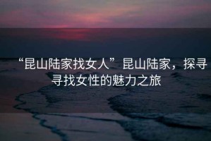 “昆山陸家找女人”昆山陸家，探尋尋找女性的魅力之旅