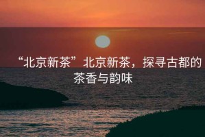 “北京新茶”北京新茶，探尋古都的茶香與韻味