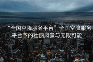 “全國空降服務(wù)平臺”全國空降服務(wù)平臺下的壯麗風(fēng)景與無限可能