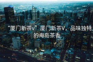 “廈門(mén)新茶v”廈門(mén)新茶V，品味獨(dú)特的海島茶香