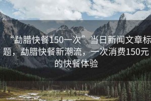 “勐臘快餐150一次”當(dāng)日新聞文章標(biāo)題，勐臘快餐新潮流，一次消費150元的快餐體驗