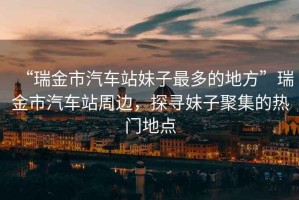 “瑞金市汽車(chē)站妹子最多的地方”瑞金市汽車(chē)站周邊，探尋妹子聚集的熱門(mén)地點(diǎn)