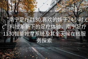 “南寧足療1130.喜歡的妹子24小時.cc”科技革新下的足療體驗，南寧足療1130智能按摩系統(tǒng)及其全天候在線服務探索