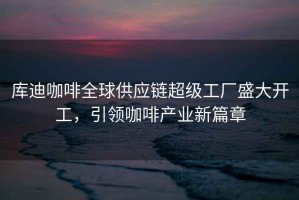 庫(kù)迪咖啡全球供應(yīng)鏈超級(jí)工廠盛大開工，引領(lǐng)咖啡產(chǎn)業(yè)新篇章