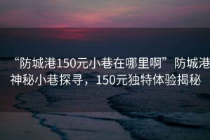 “防城港150元小巷在哪里啊”防城港神秘小巷探尋，150元獨(dú)特體驗(yàn)揭秘