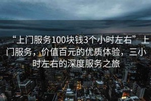 “上門服務(wù)100塊錢3個小時左右”上門服務(wù)，價值百元的優(yōu)質(zhì)體驗(yàn)，三小時左右的深度服務(wù)之旅