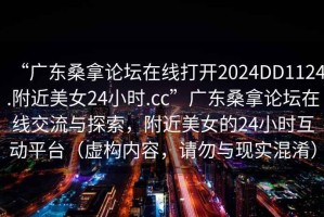 “廣東桑拿論壇在線打開2024DD1124.附近美女24小時.cc”廣東桑拿論壇在線交流與探索，附近美女的24小時互動平臺（虛構內容，請勿與現(xiàn)實混淆）