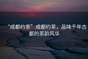“成都約茶”成都約茶，品味千年古都的茶韻風(fēng)華