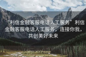 “利信金融客服電話人工服務(wù)”利信金融客服電話人工服務(wù)，連接你我，共創(chuàng)美好未來