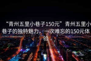 “青州五里小巷子150元”青州五里小巷子的獨特魅力，一次難忘的150元體驗