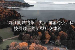 “九江同城約茶”九江同城約茶，科技引領(lǐng)下的新型社交體驗(yàn)