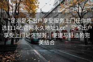 “足浴足不出戶享受服務(wù)上門任你挑選1114c.官網(wǎng)永久地址1.cc”足不出戶享受上門足浴服務(wù)，便捷與舒適的完美結(jié)合