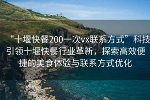 “十堰快餐200一次vx聯(lián)系方式”科技引領十堰快餐行業(yè)革新，探索高效便捷的美食體驗與聯(lián)系方式優(yōu)化
