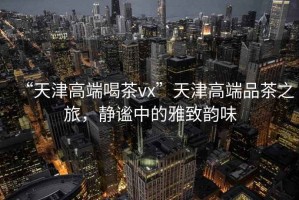 “天津高端喝茶vx”天津高端品茶之旅，靜謐中的雅致韻味